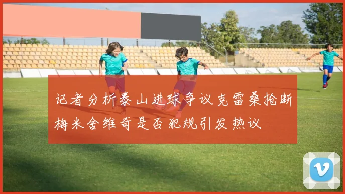 记者分析泰山进球争议克雷桑抢断梅米舍维奇是否犯规引发热议