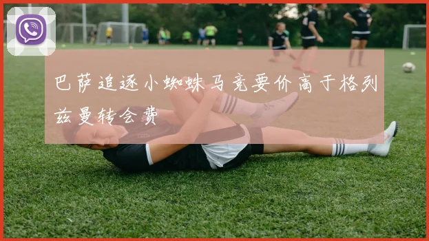 巴萨追逐小蜘蛛马竞要价高于格列兹曼转会费