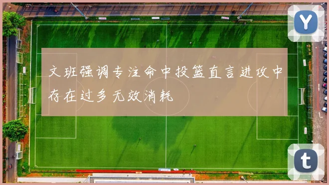文班强调专注命中投篮直言进攻中存在过多无效消耗