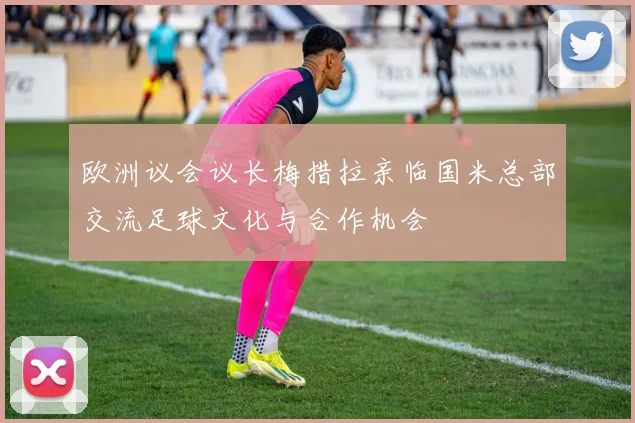 欧洲议会议长梅措拉亲临国米总部交流足球文化与合作机会