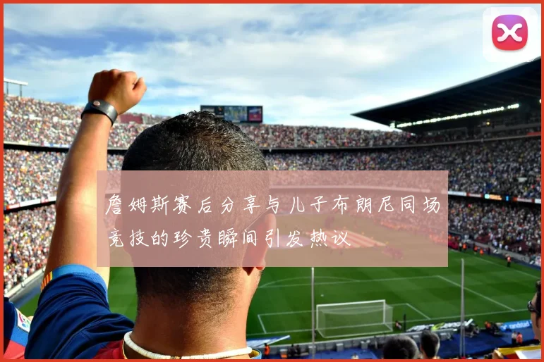 詹姆斯赛后分享与儿子布朗尼同场竞技的珍贵瞬间引发热议