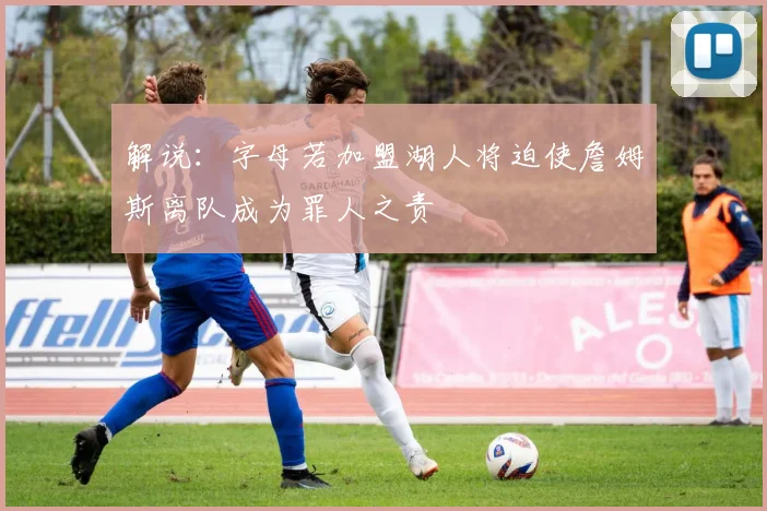 解说：字母若加盟湖人将迫使詹姆斯离队成为罪人之责