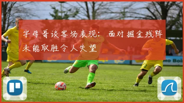 字母哥谈客场表现：面对掘金残阵未能取胜令人失望
