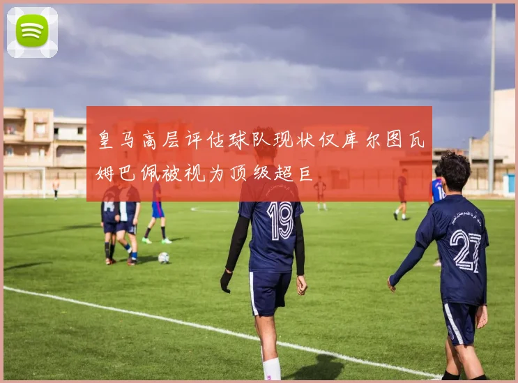 皇马高层评估球队现状仅库尔图瓦姆巴佩被视为顶级超巨