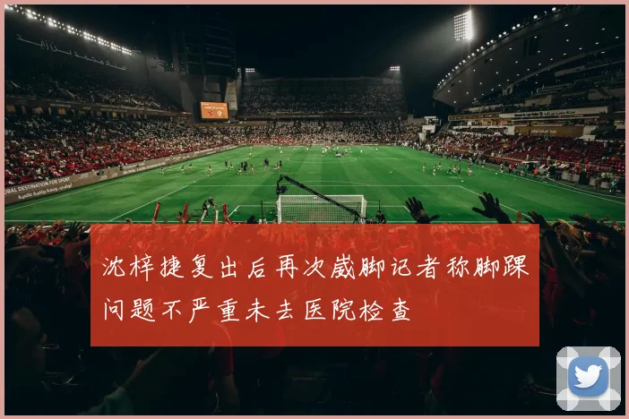 沈梓捷复出后再次崴脚记者称脚踝问题不严重未去医院检查
