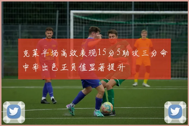 克莱半场高效表现15分5助攻三分命中率出色正负值显著提升